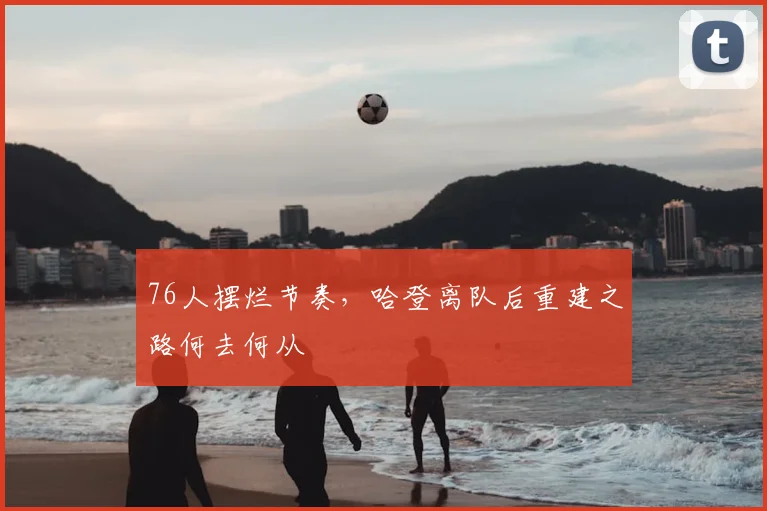 76人摆烂节奏,哈登离队后重建之路何去何从