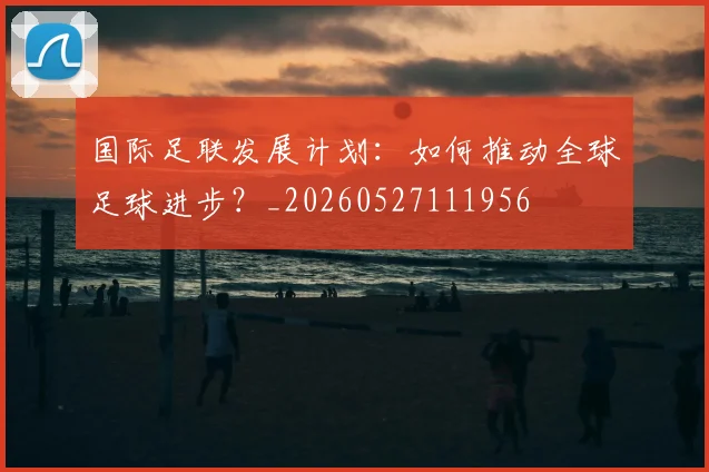 国际足联发展计划：如何推动全球足球进步？_20260527111956