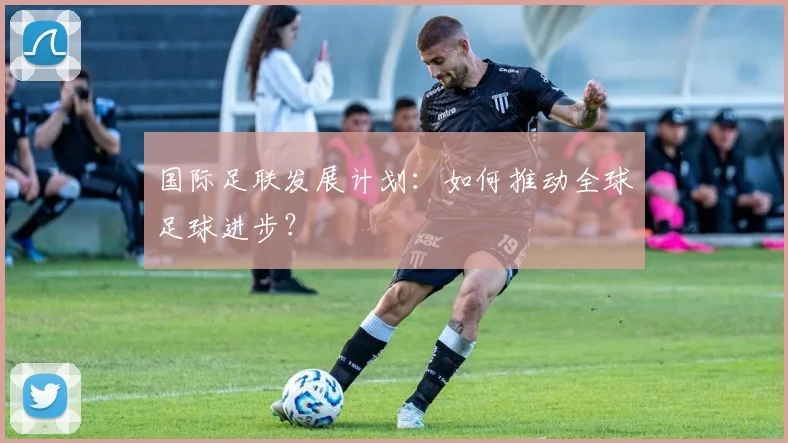国际足联发展计划:如何推动全球足球进步?