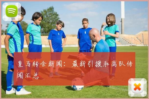 皇马转会新闻:最新引援和离队传闻汇总