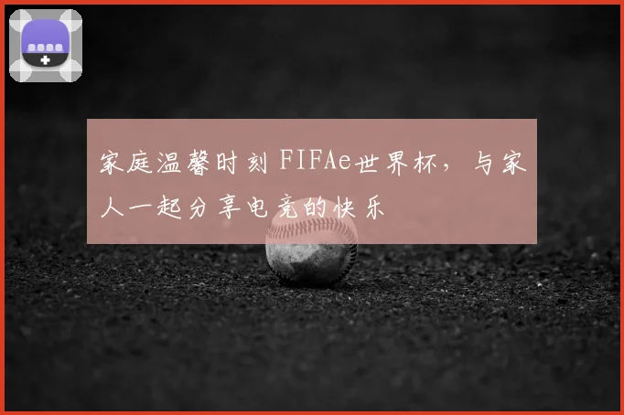 家庭温馨时刻 FIFAe世界杯，与家人一起分享电竞的快乐