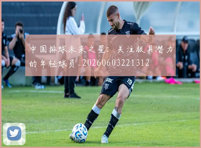 中国排球未来之星：关注极具潜力的年轻球员_20260603221312