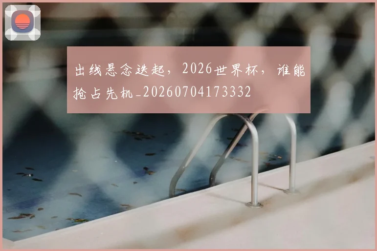 出线悬念迭起，2026世界杯，谁能抢占先机_20260704173332