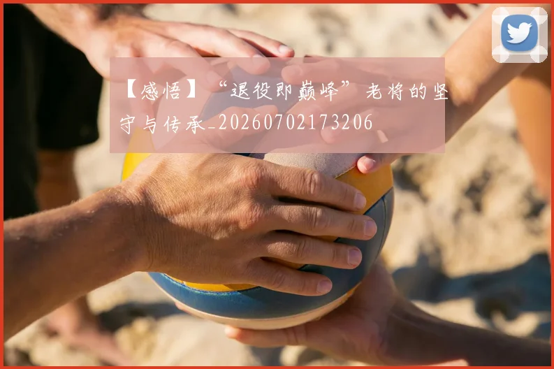 【感悟】“退役即巅峰”老将的坚守与传承_20260702173206