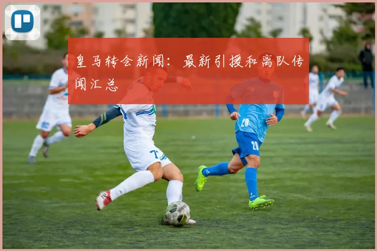 皇马转会新闻：最新引援和离队传闻汇总