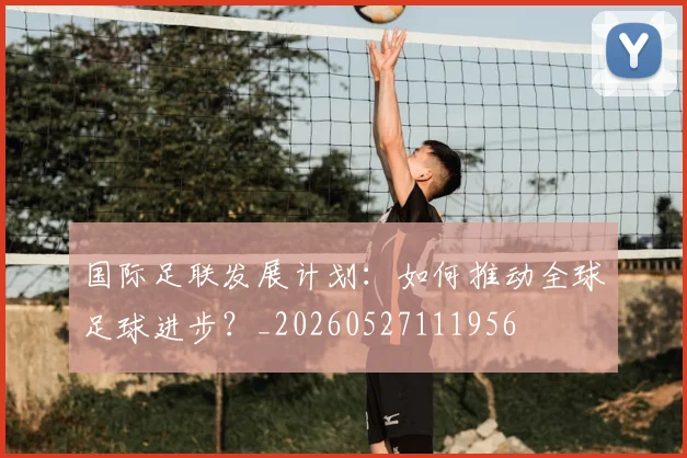 国际足联发展计划:如何推动全球足球进步?_20260527111956