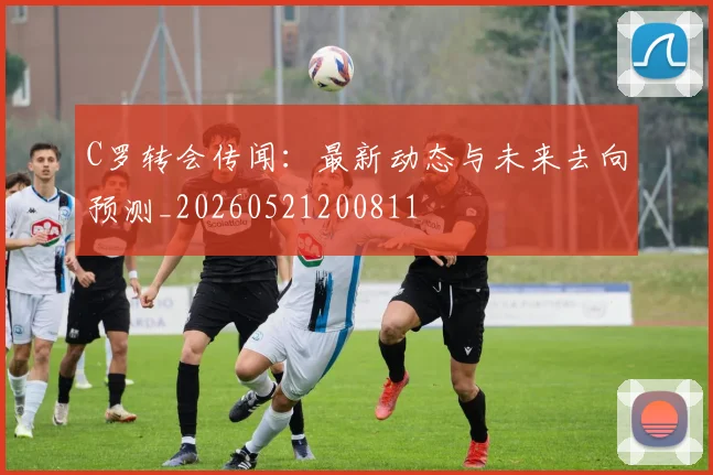 C罗转会传闻：最新动态与未来去向预测_20260521200811
