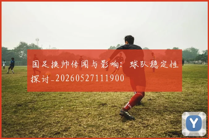 国足换帅传闻与影响:球队稳定性探讨_20260527111900