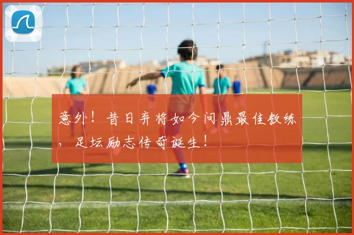 意外！昔日弃将如今问鼎最佳教练，足坛励志传奇诞生！