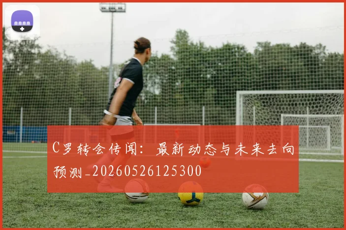 C罗转会传闻：最新动态与未来去向预测_20260526125300