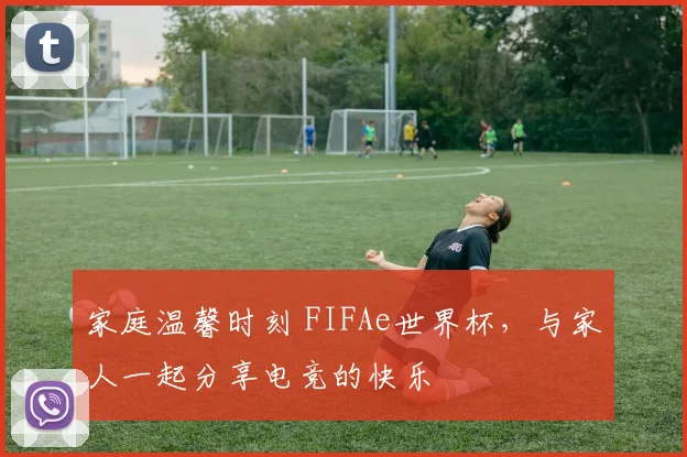 家庭温馨时刻 FIFAe世界杯,与家人一起分享电竞的快乐