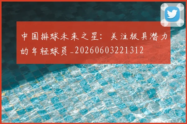 中国排球未来之星:关注极具潜力的年轻球员_20260603221312
