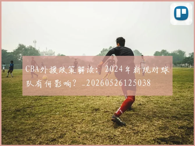 CBA外援政策解读：2024年新规对球队有何影响？_20260526125038