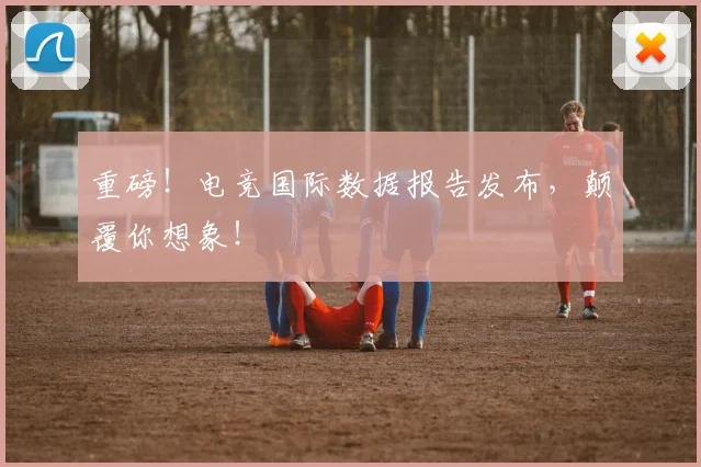 重磅！电竞国际数据报告发布，颠覆你想象！