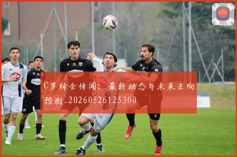 C罗转会传闻:最新动态与未来去向预测_20260526125300