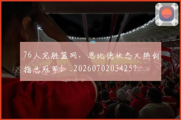 76人完胜篮网,恩比德状态火热剑指总冠军!_20260702034257