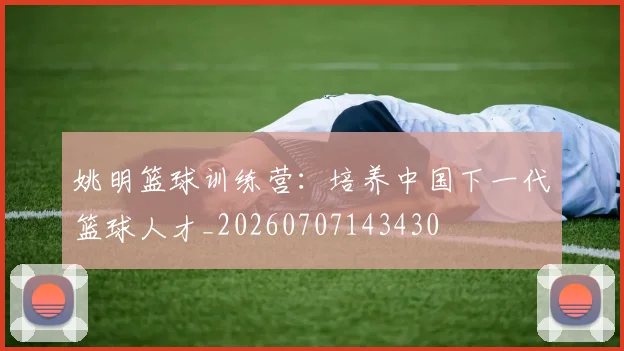 姚明篮球训练营：培养中国下一代篮球人才_20260707143430